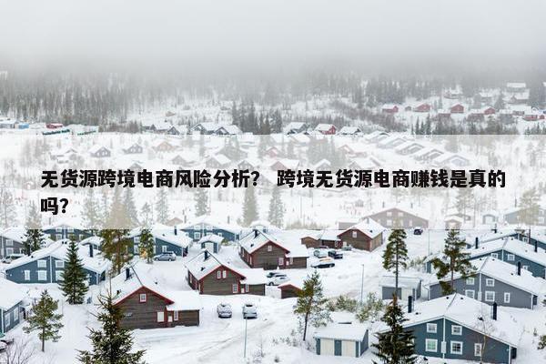 无货源跨境电商风险分析？ 跨境无货源电商赚钱是真的吗？