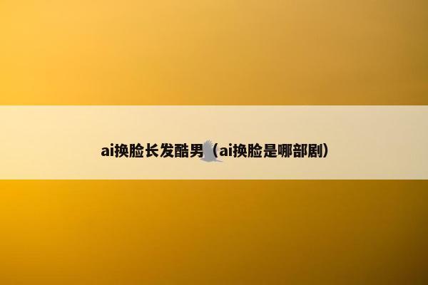 ai换脸长发酷男（ai换脸是哪部剧）