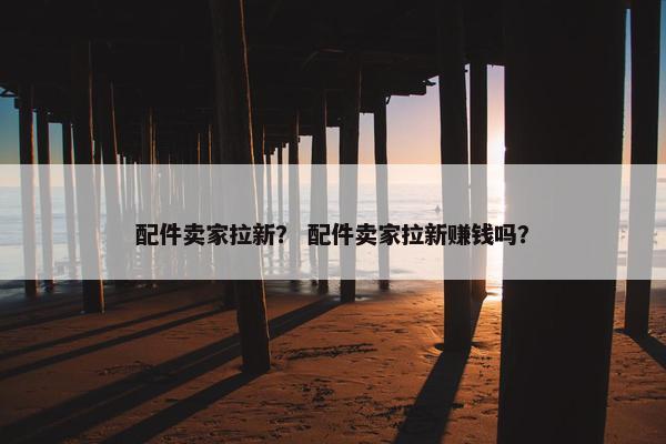 配件卖家拉新？ 配件卖家拉新赚钱吗？