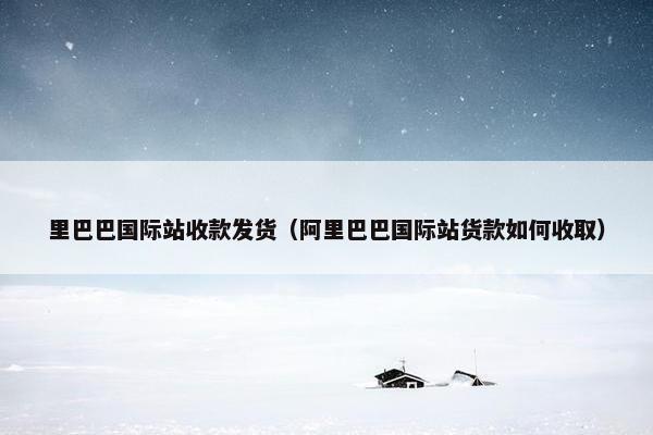 里巴巴国际站收款发货（阿里巴巴国际站货款如何收取）