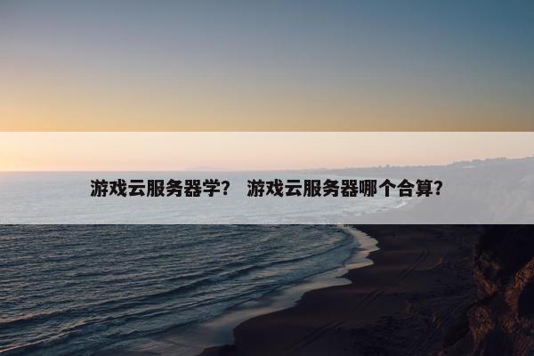 游戏云服务器学？ 游戏云服务器哪个合算？