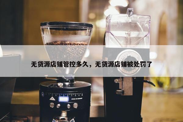 无货源店铺管控多久，无货源店铺被处罚了