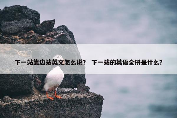 下一站靠边站英文怎么说？ 下一站的英语全拼是什么？