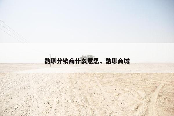 酷聊分销商什么意思，酷聊商城