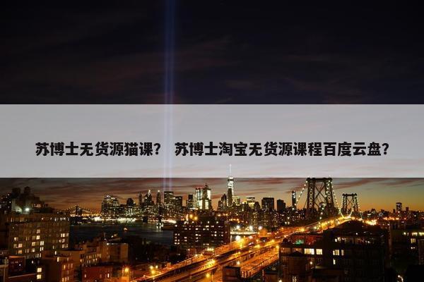 苏博士无货源猫课？ 苏博士淘宝无货源课程百度云盘？