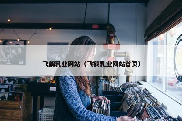 飞鹤乳业网站（飞鹤乳业网站首页）