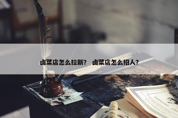 卤菜店怎么拉新？ 卤菜店怎么招人？