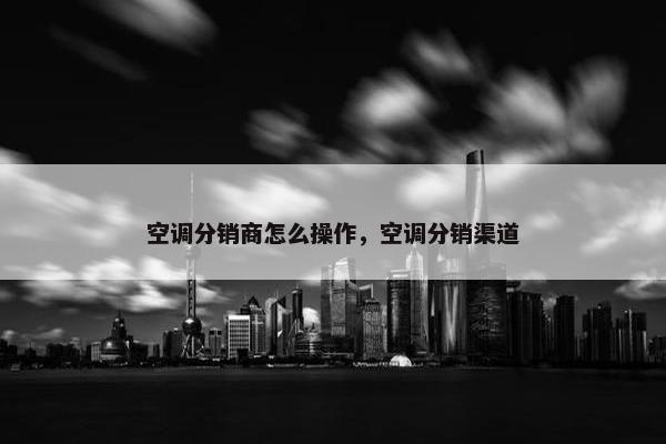 空调分销商怎么操作，空调分销渠道