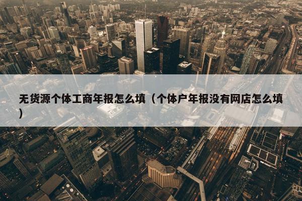 无货源个体工商年报怎么填（个体户年报没有网店怎么填）