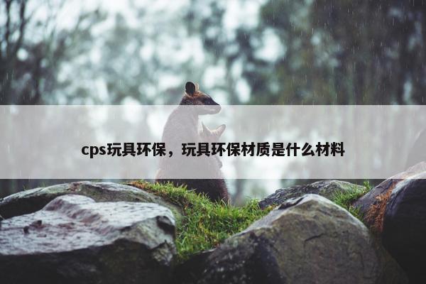 cps玩具环保，玩具环保材质是什么材料