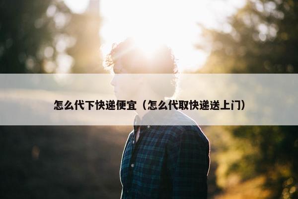 怎么代下快递便宜（怎么代取快递送上门）