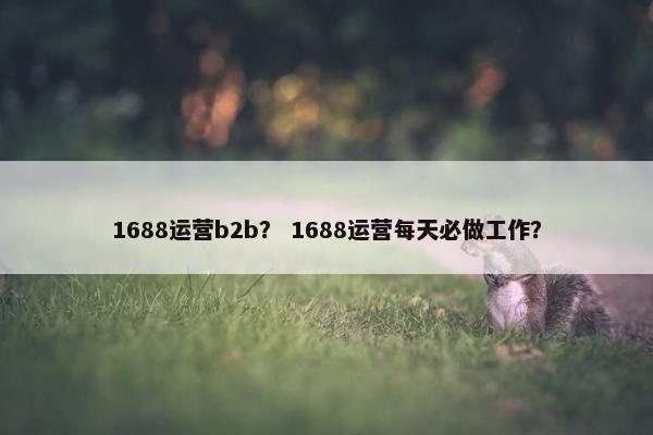 1688运营b2b？ 1688运营每天必做工作？