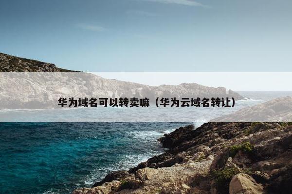 华为域名可以转卖嘛（华为云域名转让）