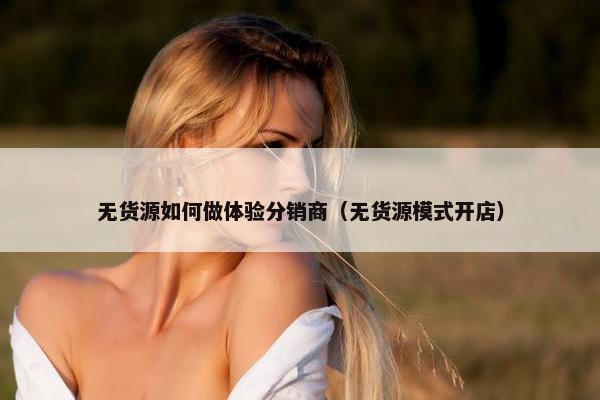 无货源如何做体验分销商（无货源模式开店）
