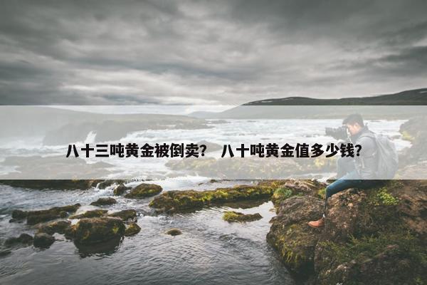 八十三吨黄金被倒卖？ 八十吨黄金值多少钱？