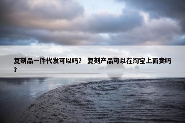 复刻品一件代发可以吗？ 复刻产品可以在淘宝上面卖吗？