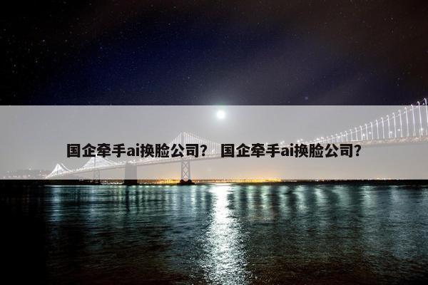 国企牵手ai换脸公司？ 国企牵手ai换脸公司？