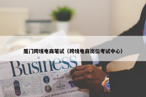 厦门跨境电商笔试（跨境电商岗位考试中心）