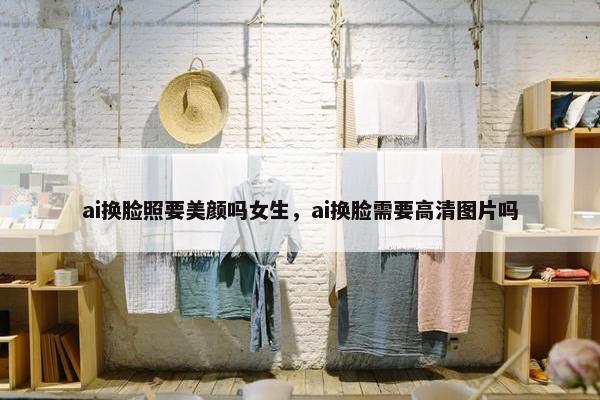 ai换脸照要美颜吗女生，ai换脸需要高清图片吗