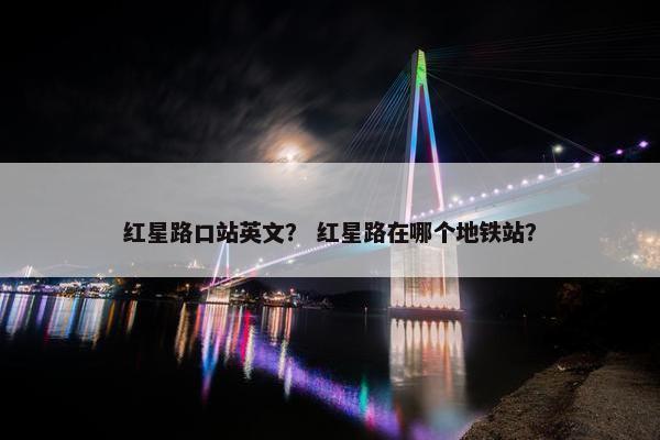 红星路口站英文？ 红星路在哪个地铁站？