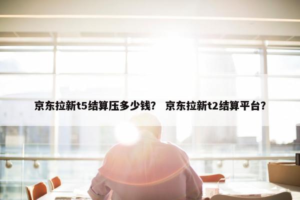 京东拉新t5结算压多少钱？ 京东拉新t2结算平台？
