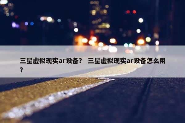 三星虚拟现实ar设备？ 三星虚拟现实ar设备怎么用？