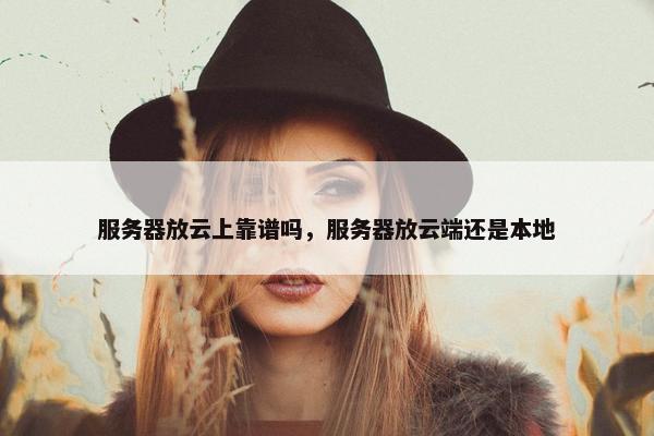 服务器放云上靠谱吗，服务器放云端还是本地