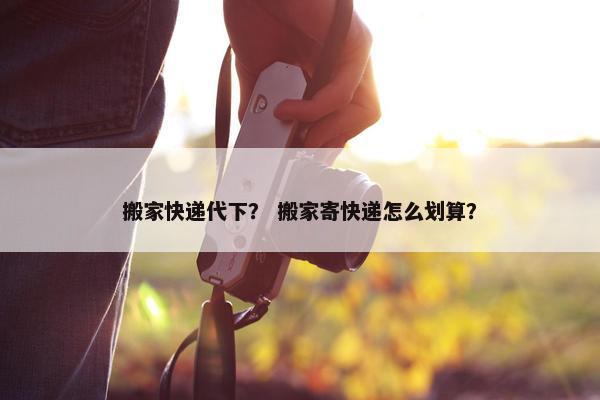 搬家快递代下？ 搬家寄快递怎么划算？