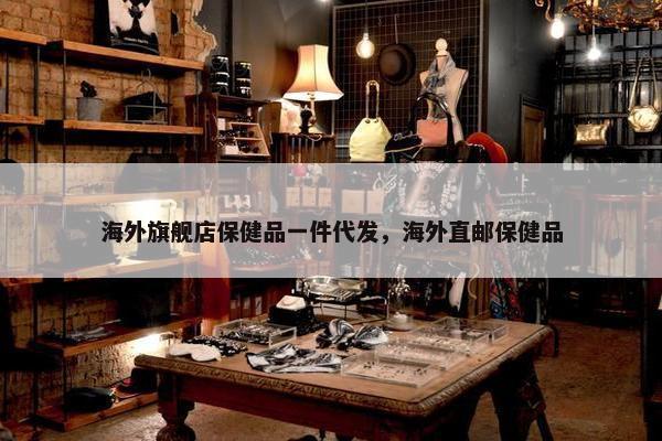 海外旗舰店保健品一件代发，海外直邮保健品