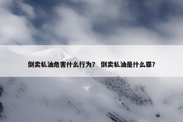 倒卖私油危害什么行为？ 倒卖私油是什么罪？