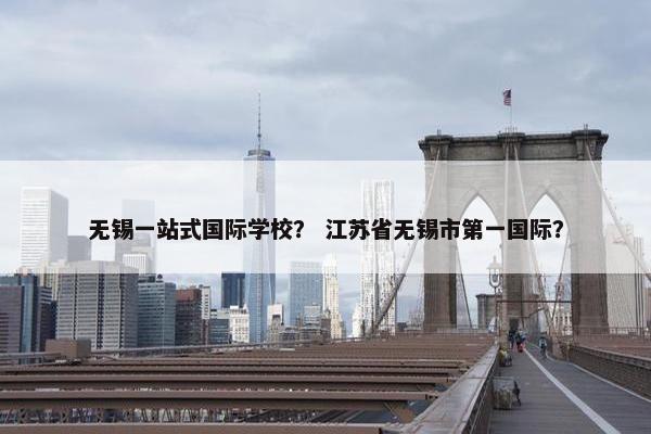 无锡一站式国际学校？ 江苏省无锡市第一国际？