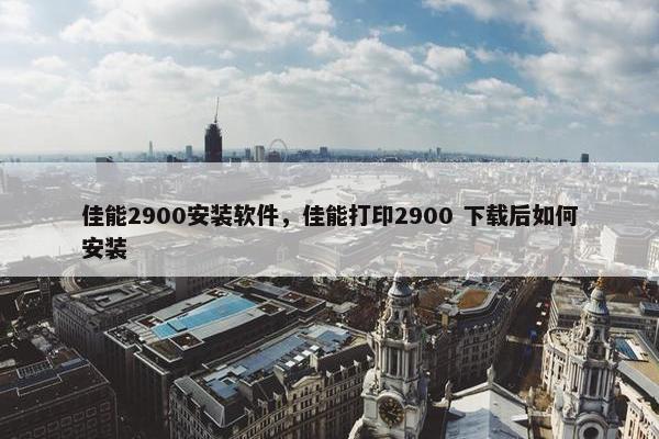 佳能2900安装软件，佳能打印2900 下载后如何安装