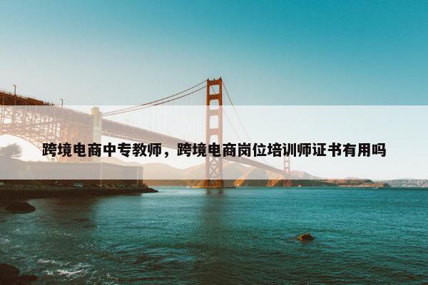 跨境电商中专教师，跨境电商岗位培训师证书有用吗