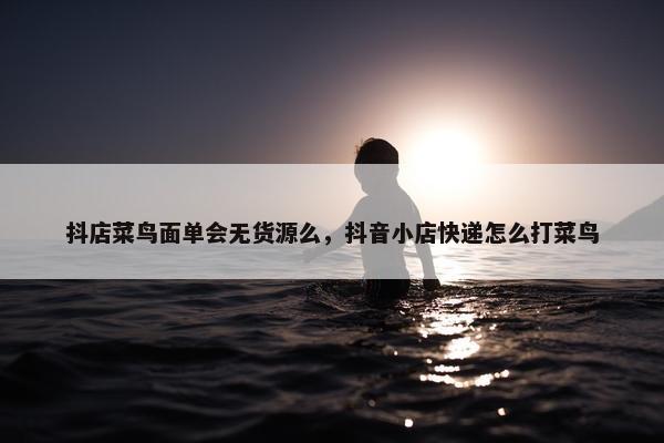 抖店菜鸟面单会无货源么，抖音小店快递怎么打菜鸟