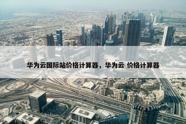 华为云国际站价格计算器，华为云 价格计算器