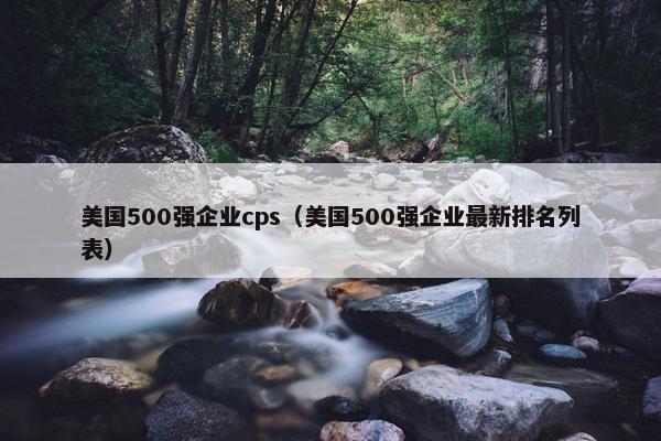 美国500强企业cps（美国500强企业最新排名列表）