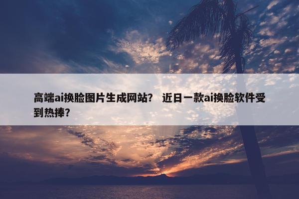 高端ai换脸图片生成网站？ 近日一款ai换脸软件受到热捧？