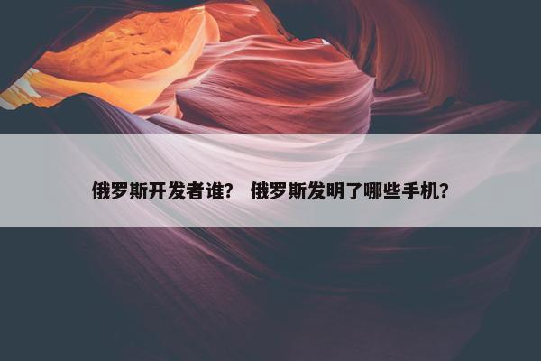 俄罗斯开发者谁？ 俄罗斯发明了哪些手机？