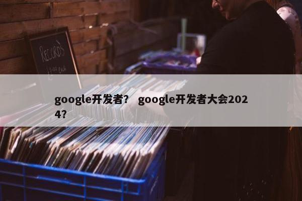 google开发者？ google开发者大会2024？