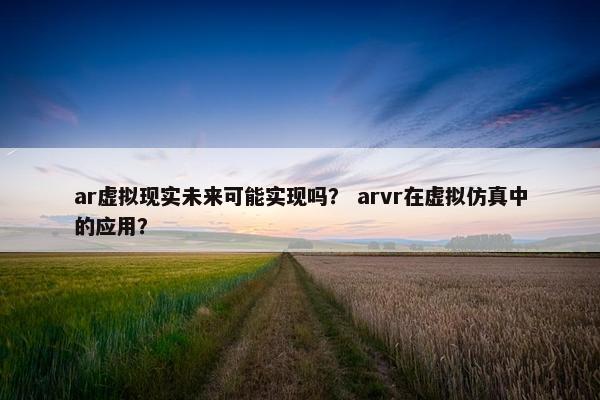 ar虚拟现实未来可能实现吗？ arvr在虚拟仿真中的应用？