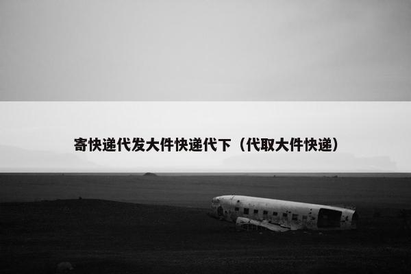 寄快递代发大件快递代下（代取大件快递）