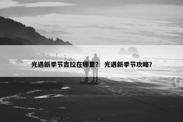光遇新季节吉拉在哪里？ 光遇新季节攻略？