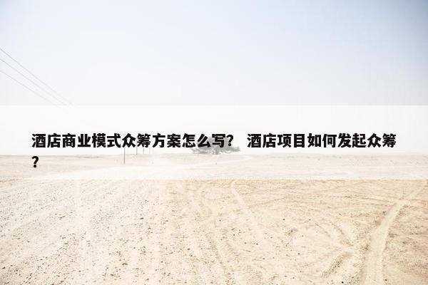 酒店商业模式众筹方案怎么写？ 酒店项目如何发起众筹？