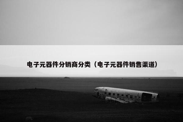 电子元器件分销商分类（电子元器件销售渠道）