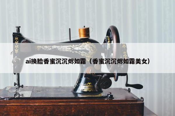 ai换脸香蜜沉沉烬如霜（香蜜沉沉烬如霜美女）