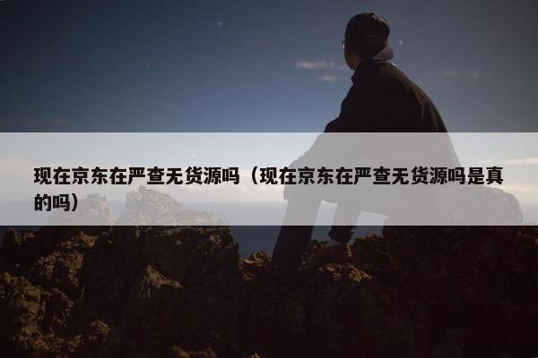 现在京东在严查无货源吗（现在京东在严查无货源吗是真的吗）