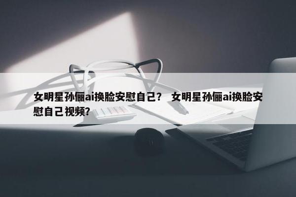 女明星孙俪ai换脸安慰自己？ 女明星孙俪ai换脸安慰自己视频？