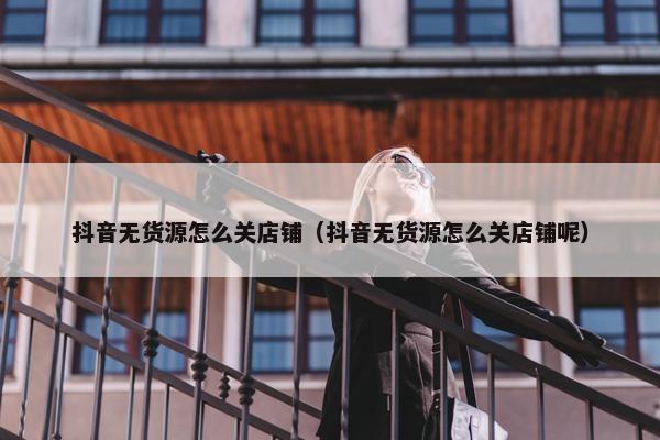 抖音无货源怎么关店铺（抖音无货源怎么关店铺呢）