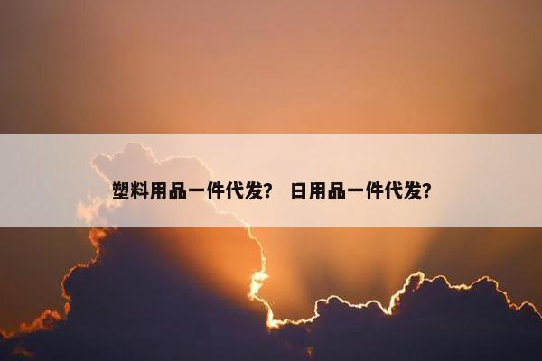 塑料用品一件代发？ 日用品一件代发？