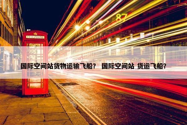 国际空间站货物运输飞船？ 国际空间站 货运飞船？